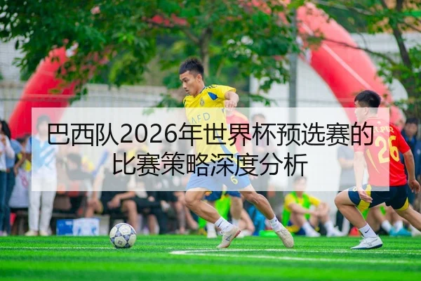 巴西队2026年世界杯预选赛的比赛策略深度分析