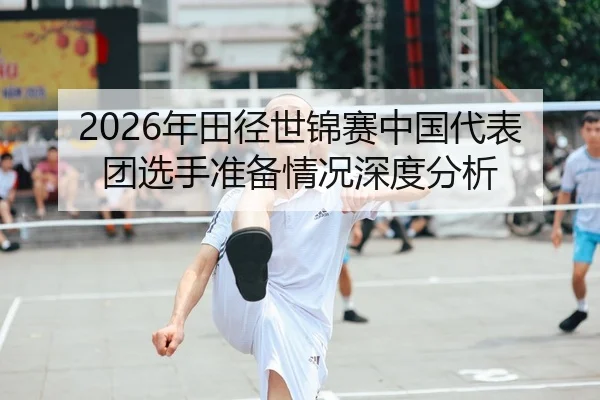 2026年田径世锦赛中国代表团选手准备情况深度分析