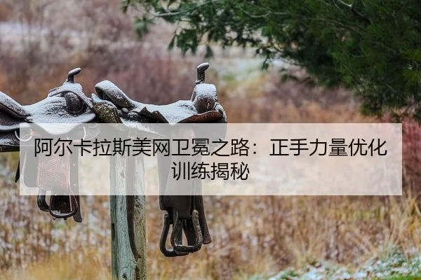 阿尔卡拉斯美网卫冕之路：正手力量优化训练揭秘