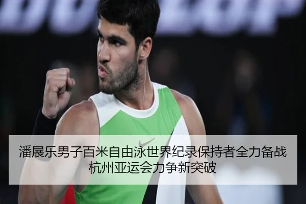 潘展乐男子百米自由泳世界纪录保持者全力备战杭州亚运会力争新突破